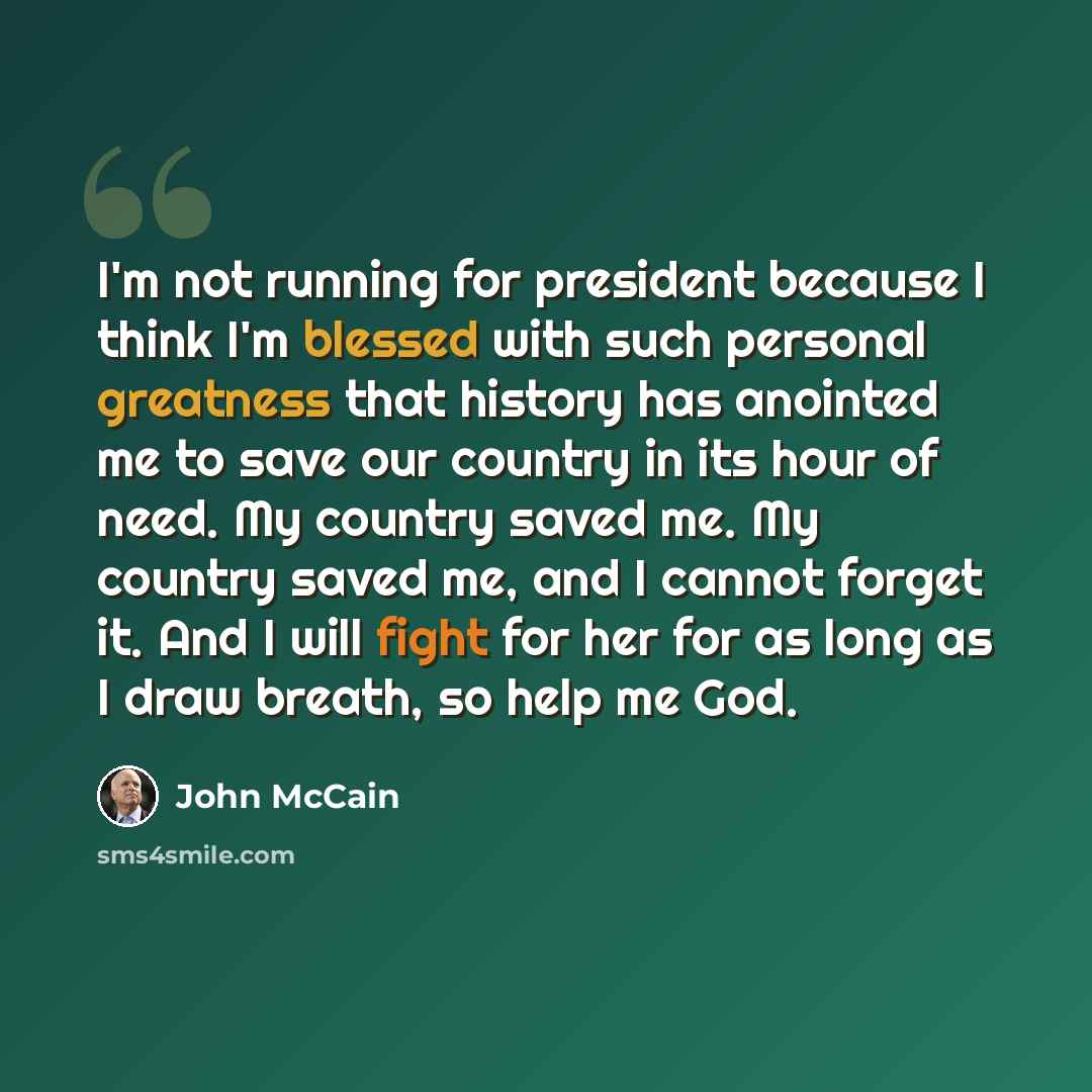 “I'm not running for president because I think I'm blessed with such personal greatness that history has anointed me to save our country in its hour of need. My country saved me. My country saved me, and I cannot forget it. And I will fight for her for as long as I draw breath, so help me God.” quote by John McCain