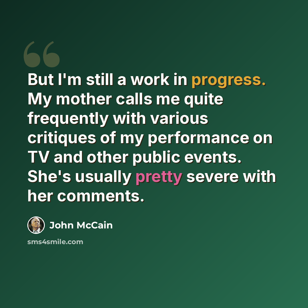 “But I'm still a work in progress. My mother calls me quite frequently with various critiques of my performance on TV and other public events. She's usually pretty severe with her comments.” quote by John McCain