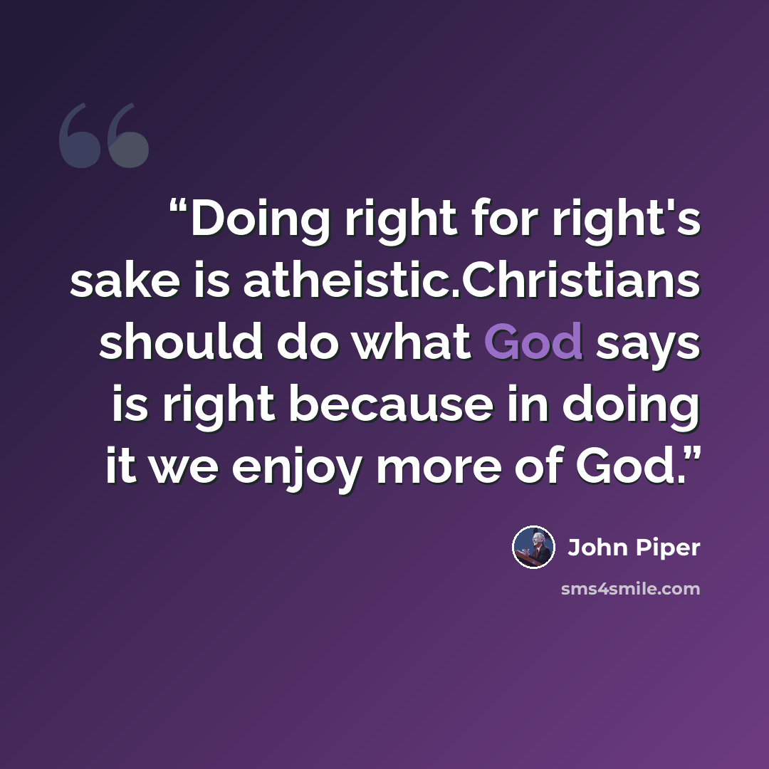 “Doing right for right's sake is atheistic.Christians should do what God says is right because in doing it we enjoy more of God.” quote by John piper
