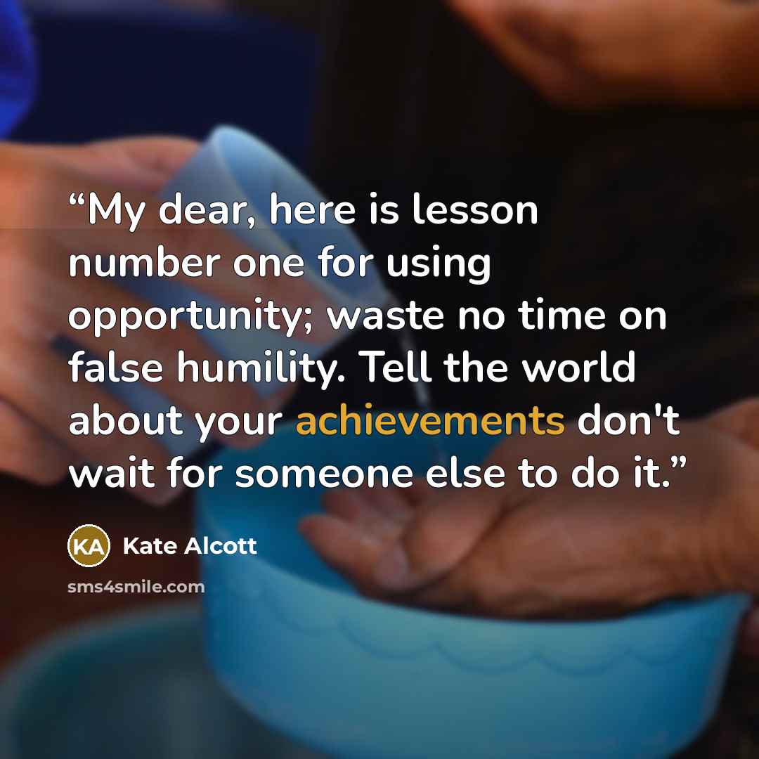 “My dear, here is lesson number one for using opportunity; waste no time on false humility. Tell the world about your achievements don't wait for someone else to do it.” quote by Kate Alcott