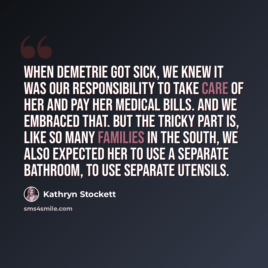 “When Demetrie got sick, we knew it was our responsibility to take care of her and pay her medical bills. And we embraced that. But the tricky part is, like so many families in the South, we also expected her to use a separate bathroom, to use separate utensils.” quote by Kathryn Stockett