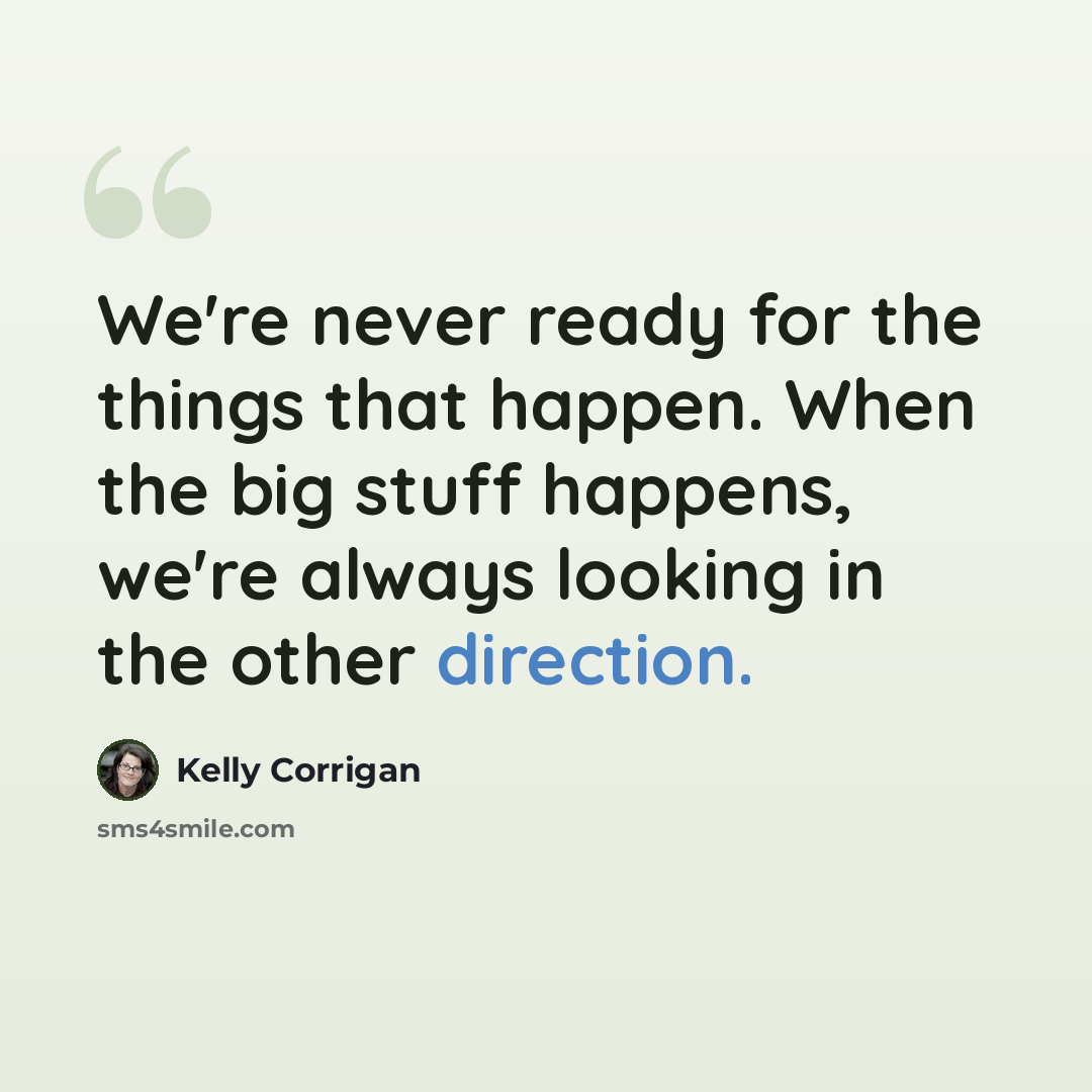 “We're never ready for the things that happen. When the big stuff happens, we're always looking in the other direction.” quote by Kelly Corrigan