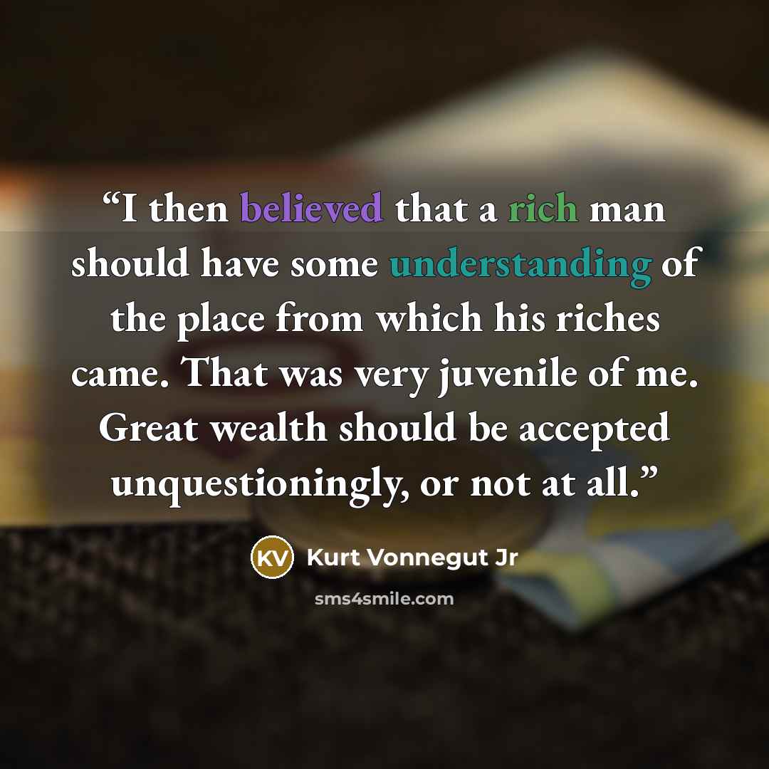 “I then believed that a rich man should have some understanding of the place from which his riches came. That was very juvenile of me. Great wealth should be accepted unquestioningly, or not at all.” quote by Kurt Vonnegut Jr