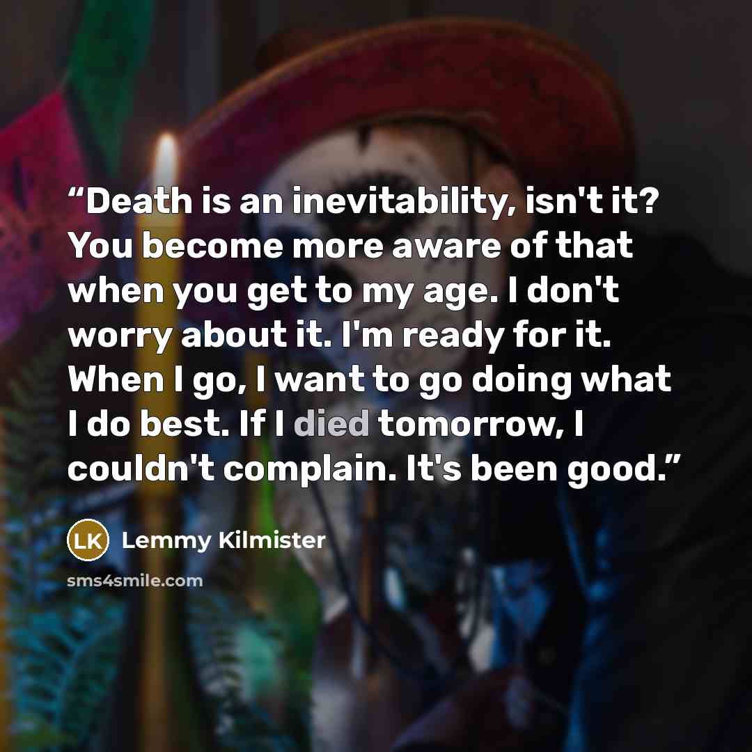 “Death is an inevitability, isn't it? You become more aware of that when you get to my age. I don't worry about it. I'm ready for it. When I go, I want to go doing what I do best. If I died tomorrow, I couldn't complain. It's been good.” quote by Lemmy Kilmister
