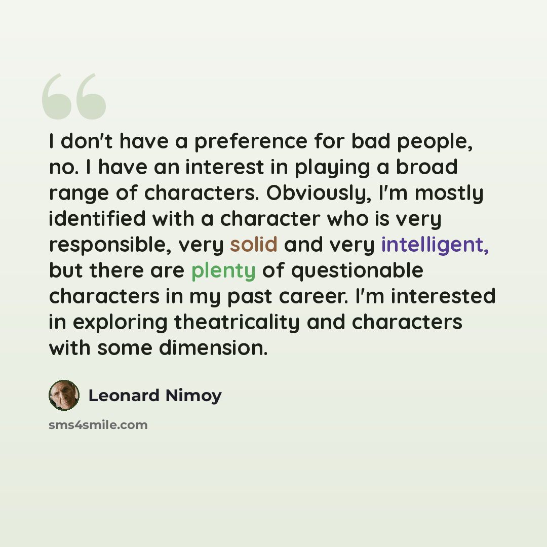“I don't have a preference for bad people, no. I have an interest in playing a broad range of characters. Obviously, I'm mostly identified with a character who is very responsible, very solid and very intelligent, but there are plenty of questionable characters in my past career. I'm interested in…” quote by Leonard Nimoy