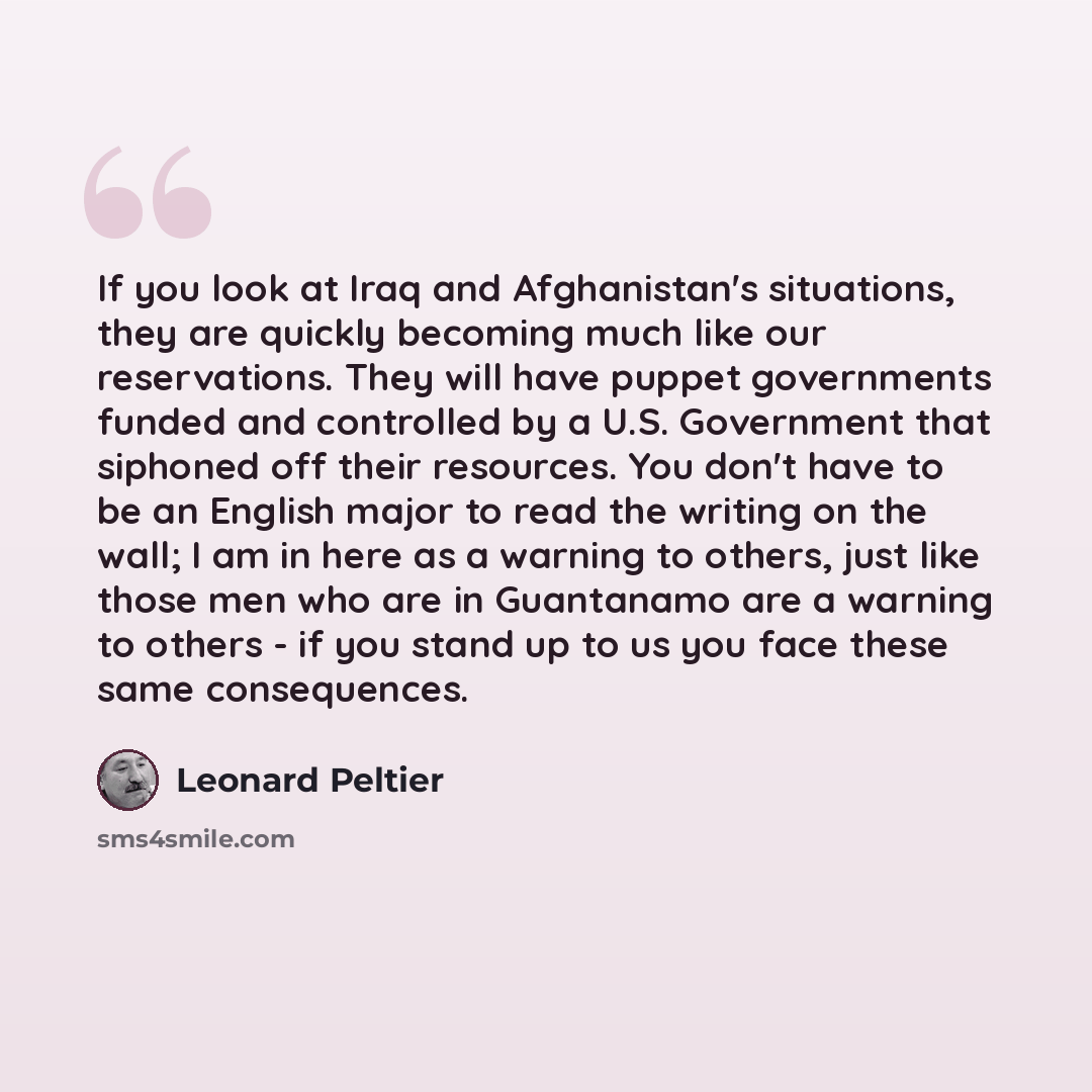 “If you look at Iraq and Afghanistan's situations, they are quickly becoming much like our reservations. They will have puppet governments funded and controlled by a U.S. Government that siphoned off their resources. You don't have to be an English major to read the writing on the wall; I am in…” quote by Leonard Peltier