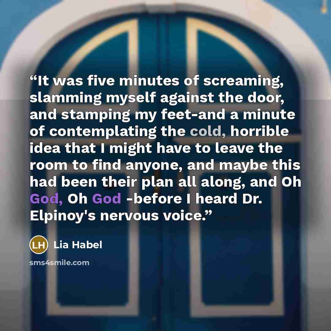 “It was five minutes of screaming, slamming myself against the door, and stamping my feet-and a minute of contemplating the cold, horrible idea that I might have to leave the room to find anyone, and maybe this had been their plan all along, and Oh God, Oh God -before I heard Dr. Elpinoy's nervous…” quote by Lia Habel