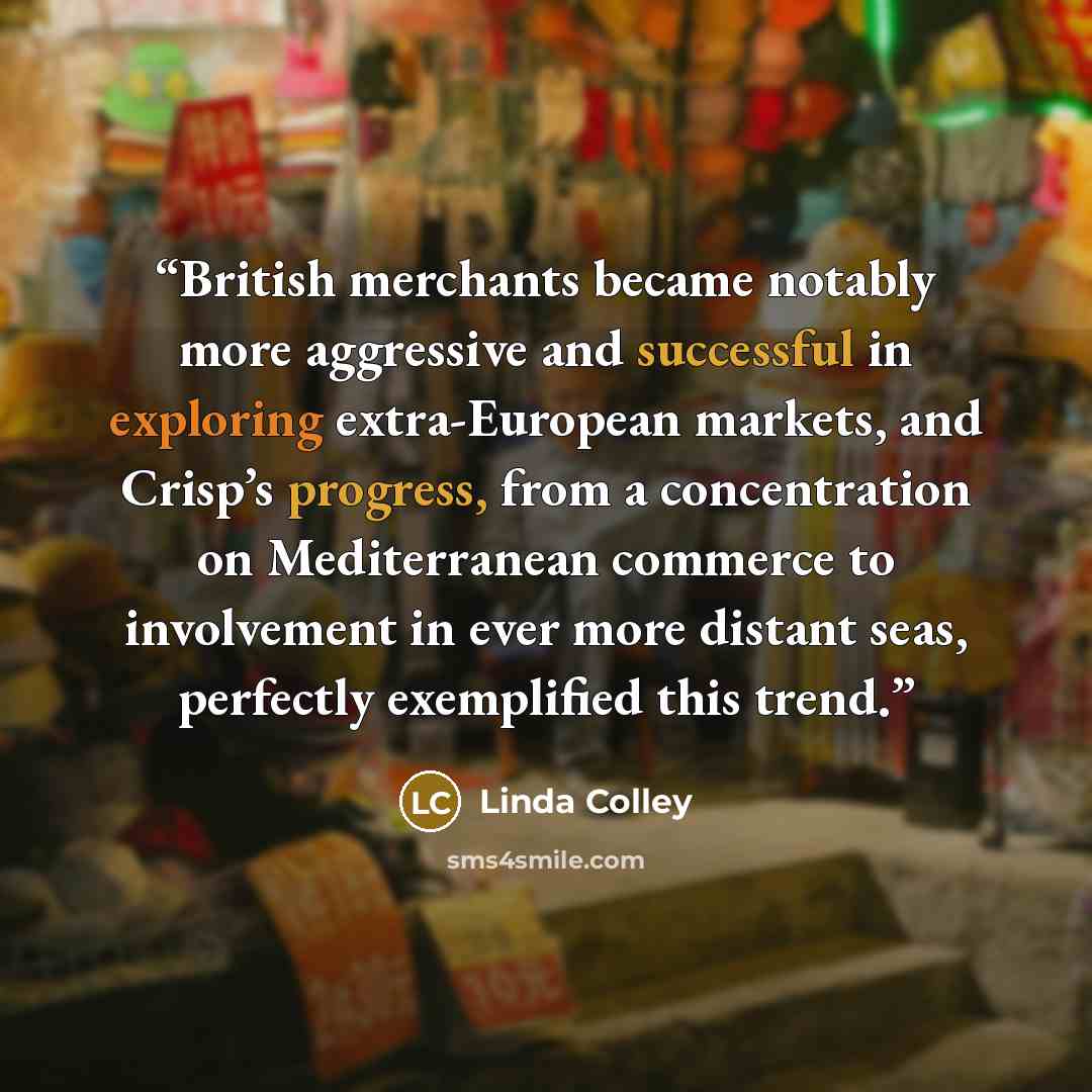 “British merchants became notably more aggressive and successful in exploring extra-European markets, and Crisp’s progress, from a concentration on Mediterranean commerce to involvement in ever more distant seas, perfectly exemplified this trend.” quote by Linda Colley