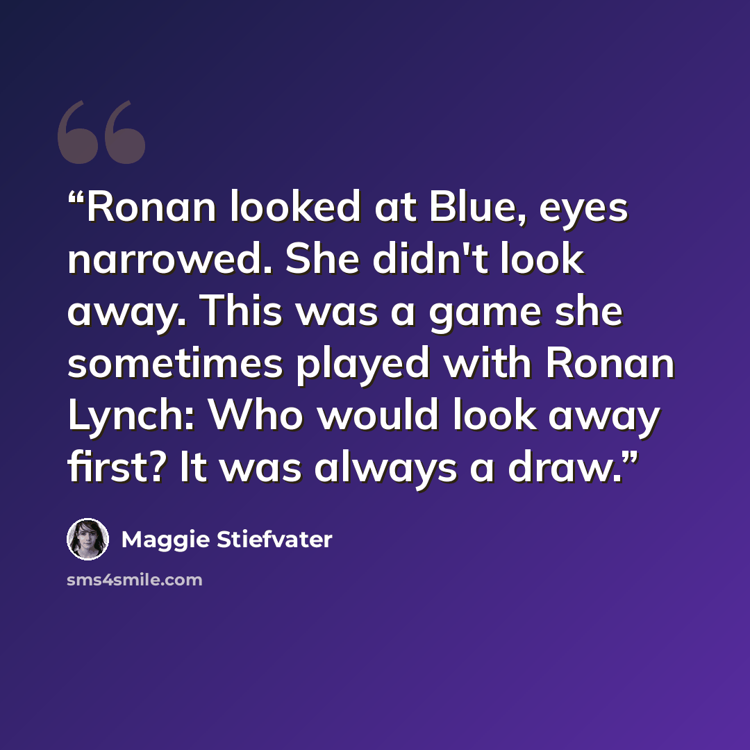“Ronan looked at Blue, eyes narrowed. She didn't look away. This was a game she sometimes played with Ronan Lynch: Who would look away first? It was always a draw.” quote by Maggie Stiefvater