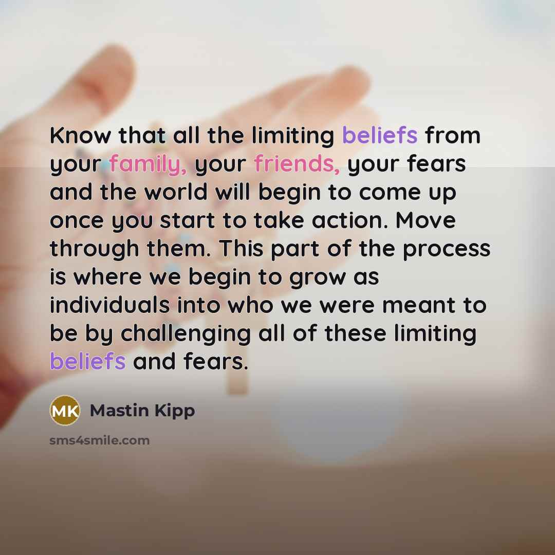 “Know that all the limiting beliefs from your family, your friends, your fears and the world will begin to come up once you start to take action. Move through them. This part of the process is where we begin to grow as individuals into who we were meant to be by challenging all of these limiting…” quote by Mastin Kipp