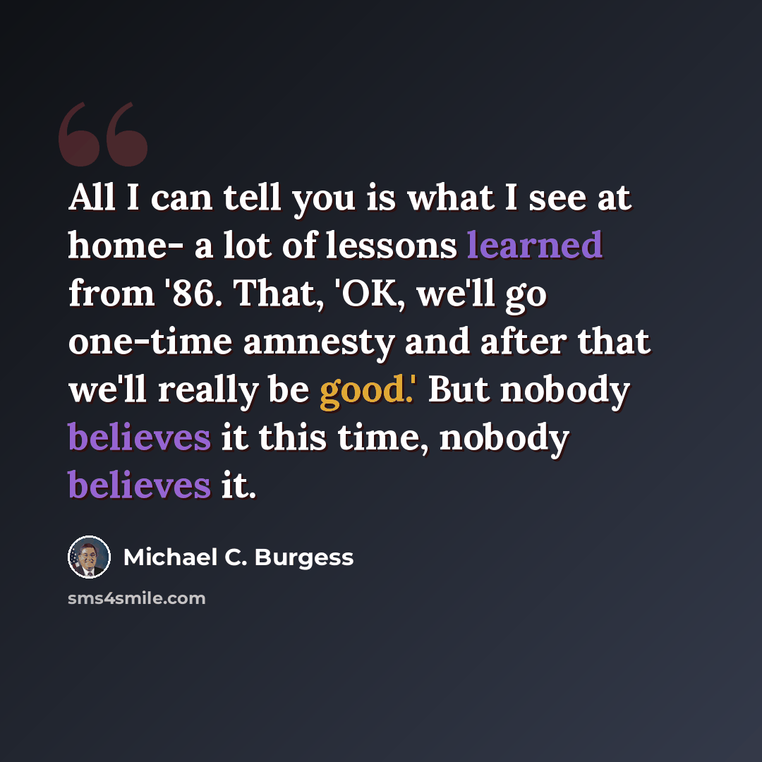 “All I can tell you is what I see at home- a lot of lessons learned from '86. That, 'OK, we'll go one-time amnesty and after that we'll really be good.' But nobody believes it this time, nobody believes it.” quote by Michael C. Burgess