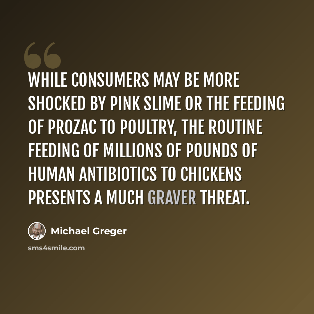 “While consumers may be more shocked by pink slime or the feeding of Prozac to poultry, the routine feeding of millions of pounds of human antibiotics to chickens presents a much graver threat.” quote by Michael Greger