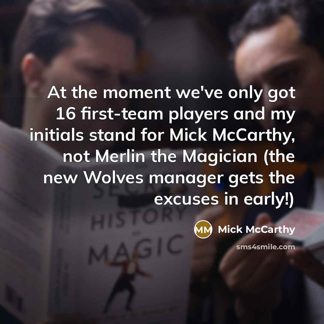“At the moment we've only got 16 first-team players and my initials stand for Mick McCarthy, not Merlin the Magician (the new Wolves manager gets the excuses in early!)” quote by Mick McCarthy