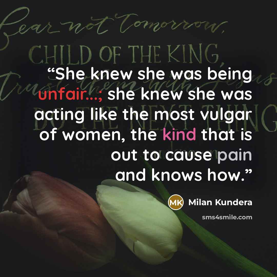 “She knew she was being unfair...; she knew she was acting like the most vulgar of women, the kind that is out to cause pain and knows how.” quote by Milan Kundera