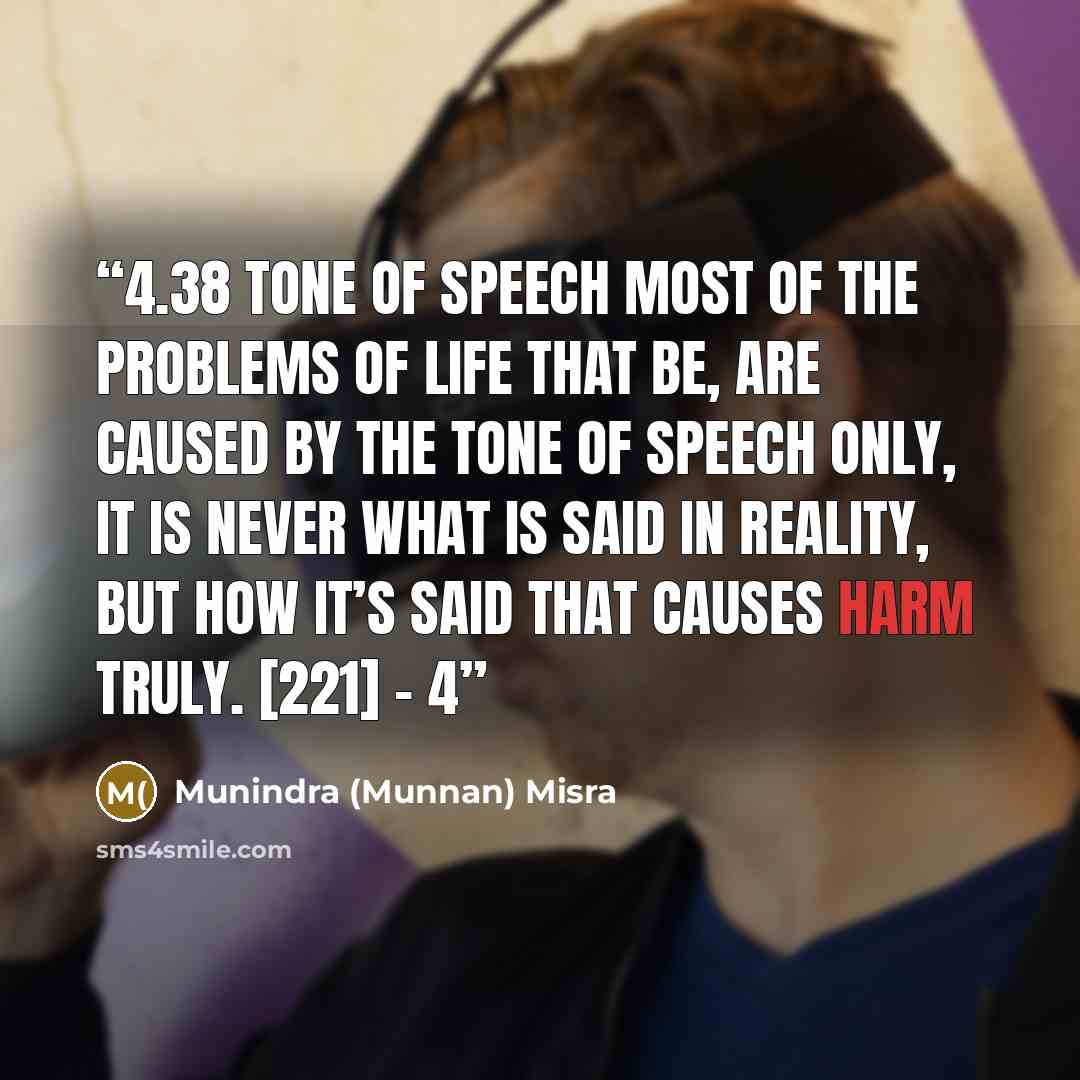 “4.38 TONE OF SPEECH Most of the problems of life that be, Are caused by the tone of speech only, It is never what is said in reality, But how it’s said that causes harm truly. [221] – 4” quote by Munindra (Munnan) Misra