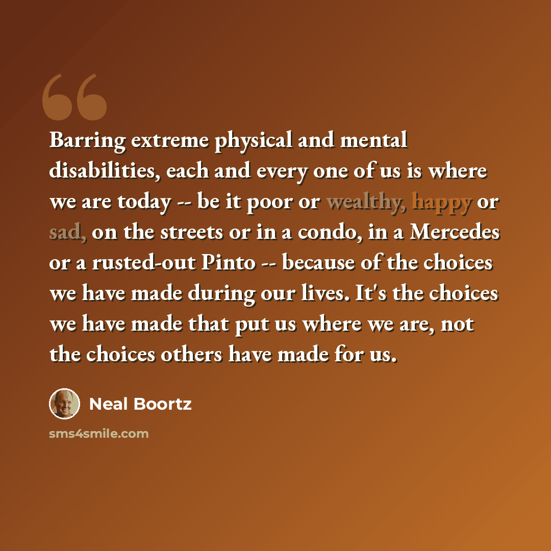“Barring extreme physical and mental disabilities, each and every one of us is where we are today -- be it poor or wealthy, happy or sad, on the streets or in a condo, in a Mercedes or a rusted-out Pinto -- because of the choices we have made during our lives. It's the choices we have made that put…” quote by Neal Boortz