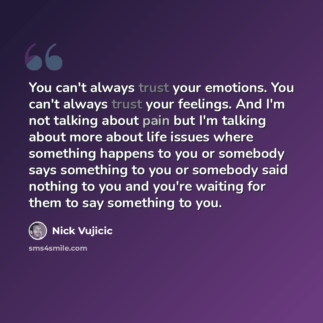 “You can't always trust your emotions. You can't always trust your feelings. And I'm not talking about pain but I'm talking about more about life issues where something happens to you or somebody says something to you or somebody said nothing to you and you're waiting for them to say something to…” quote by Nick Vujicic