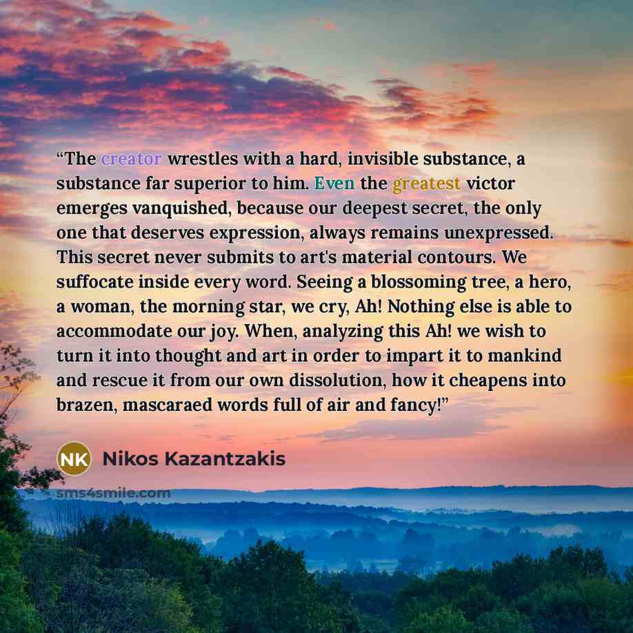“The creator wrestles with a hard, invisible substance, a substance far superior to him. Even the greatest victor emerges vanquished, because our deepest secret, the only one that deserves expression, always remains unexpressed. This secret never submits to art's material contours. We suffocate…” quote by Nikos Kazantzakis