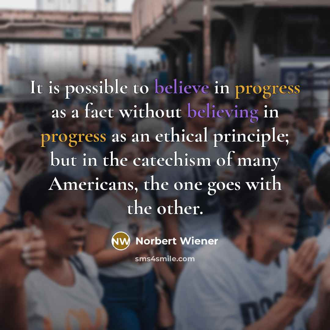 “It is possible to believe in progress as a fact without believing in progress as an ethical principle; but in the catechism of many Americans, the one goes with the other.” quote by Norbert Wiener