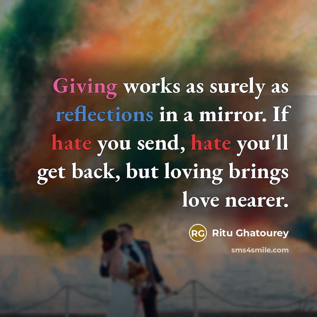“Giving works as surely as reflections in a mirror. If hate you send, hate you'll get back, but loving brings love nearer.” quote by Ritu Ghatourey