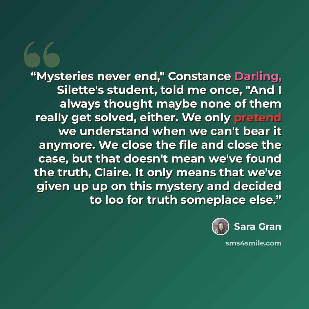 “Mysteries never end," Constance Darling, Silette's student, told me once, "And I always thought maybe none of them really get solved, either. We only pretend we understand when we can't bear it anymore. We close the file and close the case, but that doesn't mean we've found the truth, Claire. It…” quote by Sara Gran