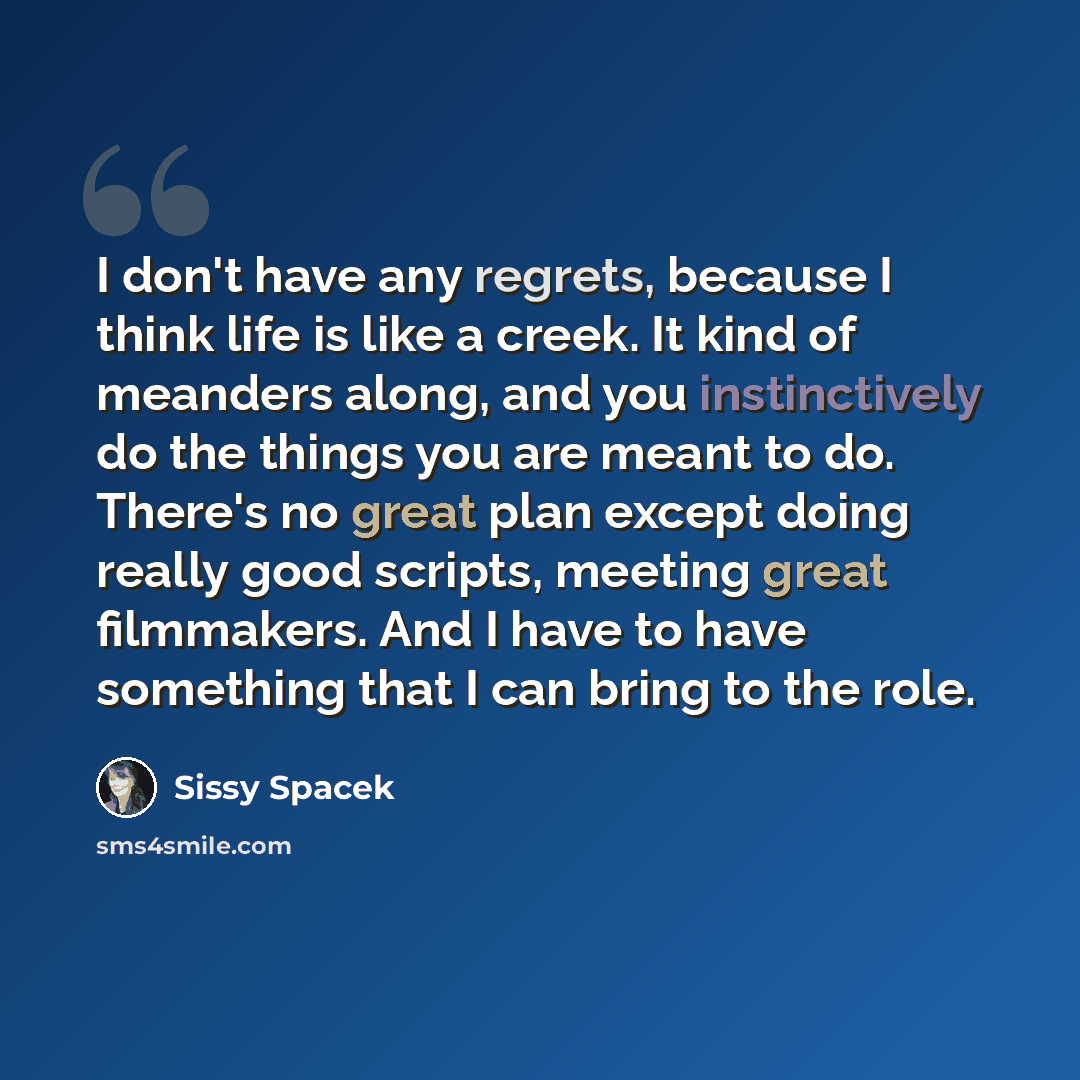 “I don't have any regrets, because I think life is like a creek. It kind of meanders along, and you instinctively do the things you are meant to do. There's no great plan except doing really good scripts, meeting great filmmakers. And I have to have something that I can bring to the role.” quote by Sissy Spacek