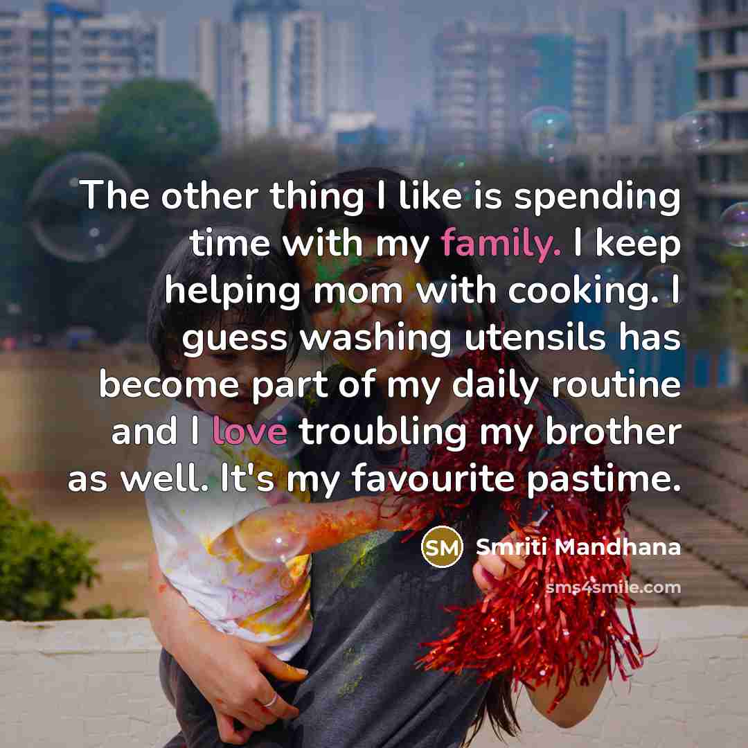 “The other thing I like is spending time with my family. I keep helping mom with cooking. I guess washing utensils has become part of my daily routine and I love troubling my brother as well. It's my favourite pastime.” quote by Smriti Mandhana