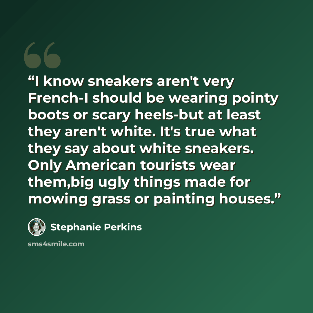 “I know sneakers aren't very French-I should be wearing pointy boots or scary heels-but at least they aren't white. It's true what they say about white sneakers. Only American tourists wear them,big ugly things made for mowing grass or painting houses.” quote by Stephanie Perkins