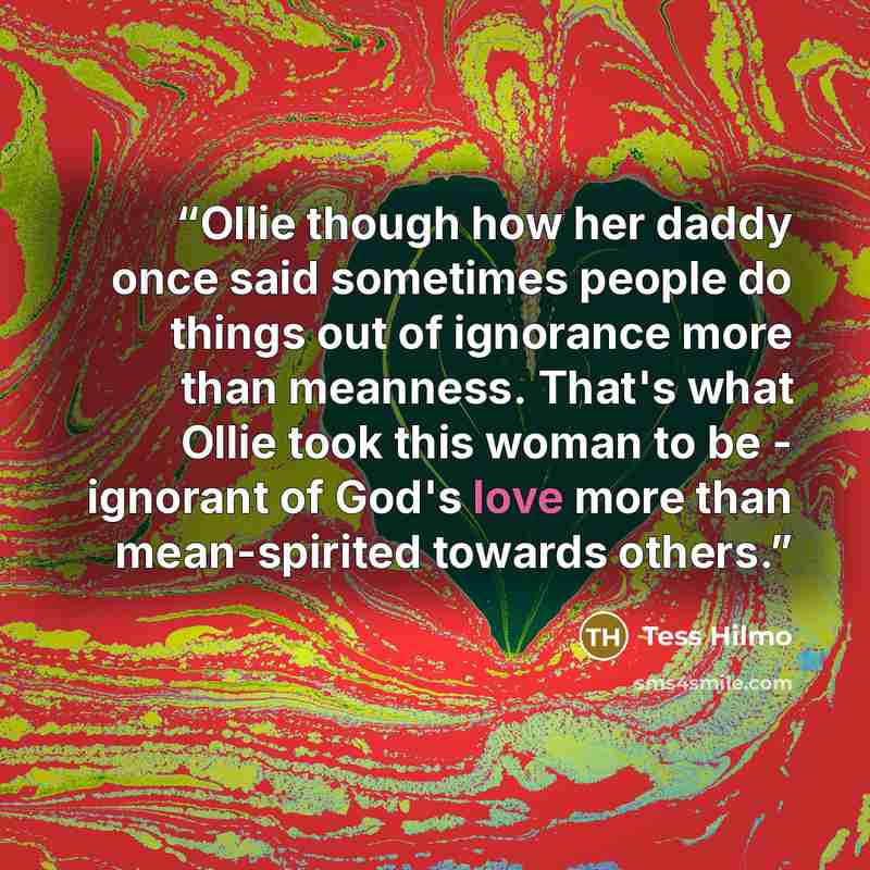 “Ollie though how her daddy once said sometimes people do things out of ignorance more than meanness. That's what Ollie took this woman to be - ignorant of God's love more than mean-spirited towards others.” quote by Tess Hilmo