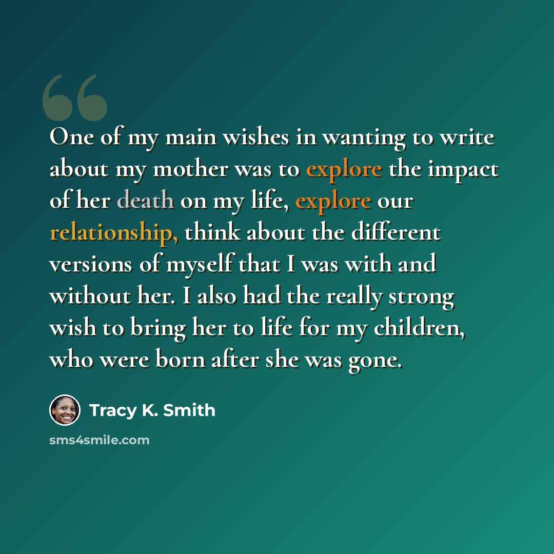“One of my main wishes in wanting to write about my mother was to explore the impact of her death on my life, explore our relationship, think about the different versions of myself that I was with and without her. I also had the really strong wish to bring her to life for my children, who were born…” quote by Tracy K. Smith