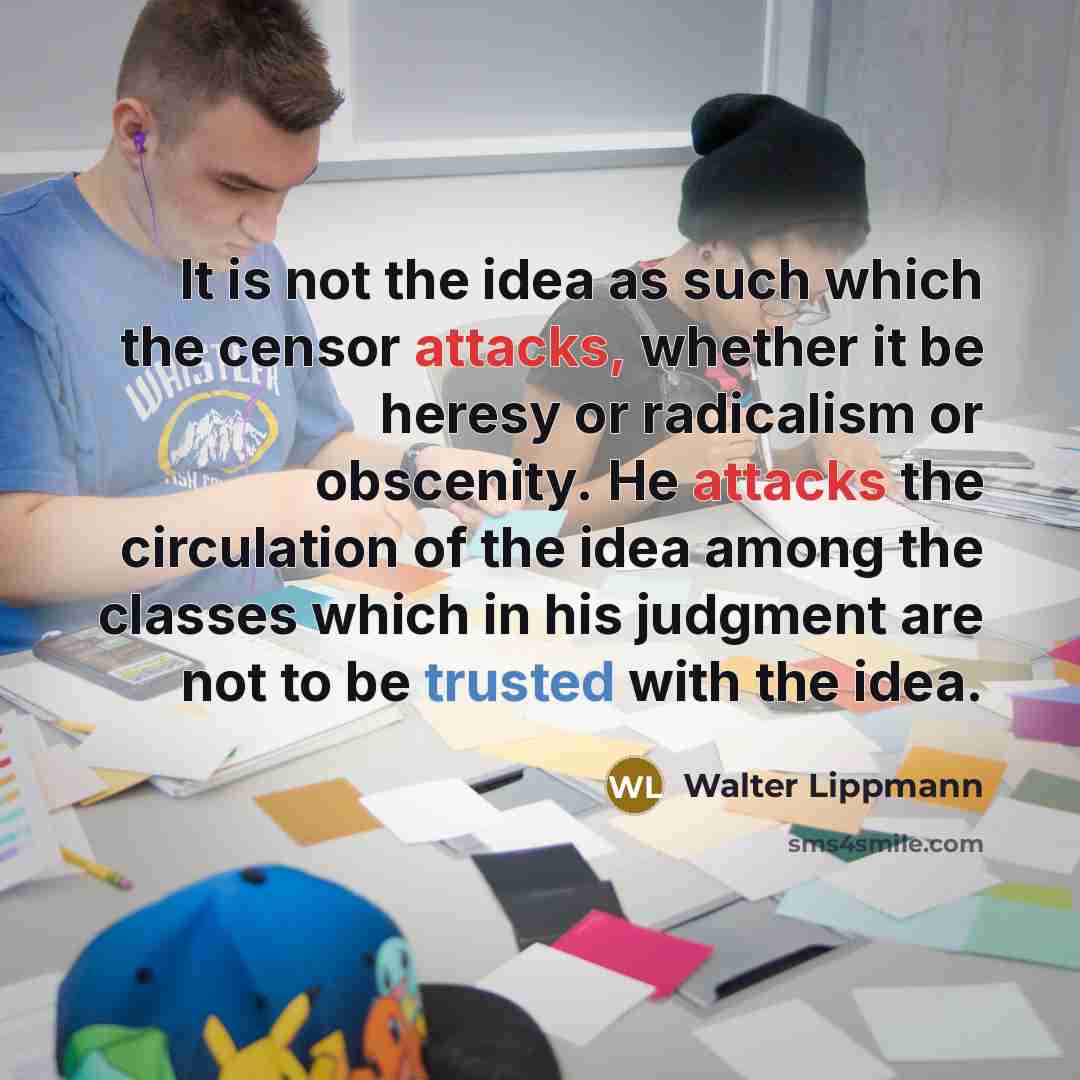 “It is not the idea as such which the censor attacks, whether it be heresy or radicalism or obscenity. He attacks the circulation of the idea among the classes which in his judgment are not to be trusted with the idea.” quote by Walter Lippmann