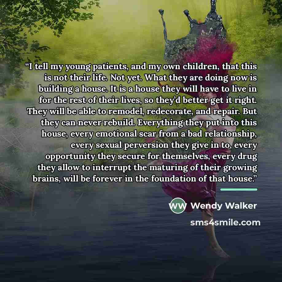 “I tell my young patients, and my own children, that this is not their life. Not yet. What they are doing now is building a house. It is a house they will have to live in for the rest of their lives, so they’d better get it right. They will be able to remodel, redecorate, and repair. But they can…” quote by Wendy Walker