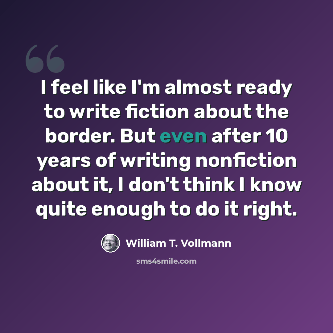 “I feel like I'm almost ready to write fiction about the border. But even after 10 years of writing nonfiction about it, I don't think I know quite enough to do it right.” quote by William T. Vollmann