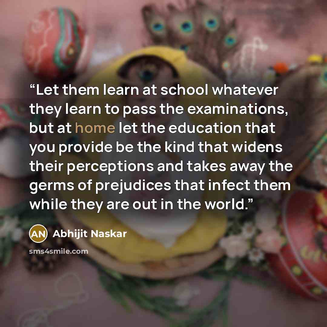 “Let them learn at school whatever they learn to pass the examinations, but at home let the education that you provide be the kind that widens their perceptions and takes away the germs of prejudices that infect them while they are out in the world.” quote by Abhijit Naskar