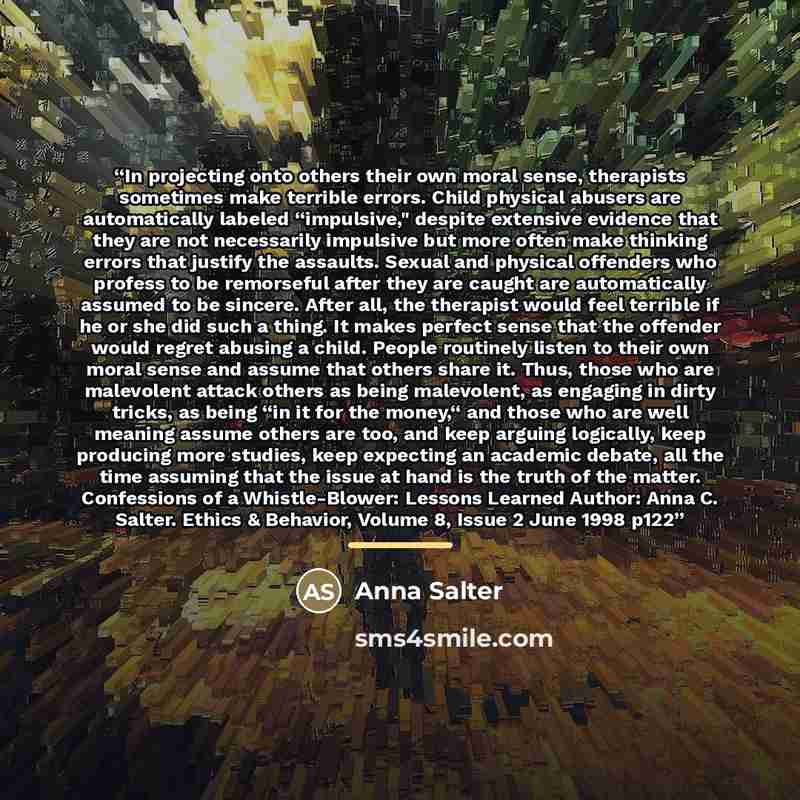 “In projecting onto others their own moral sense, therapists sometimes make terrible errors. Child physical abusers are automatically labeled “impulsive," despite extensive evidence that they are not necessarily impulsive but more often make thinking errors that justify the assaults. Sexual and…” quote by Anna Salter