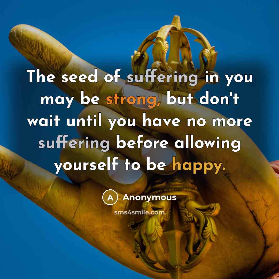 “The seed of suffering in you may be strong, but don't wait until you have no more suffering before allowing yourself to be happy.” quote by Anonymous