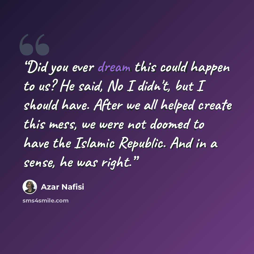 “Did you ever dream this could happen to us? He said, No I didn't, but I should have. After we all helped create this mess, we were not doomed to have the Islamic Republic. And in a sense, he was right.” quote by Azar Nafisi