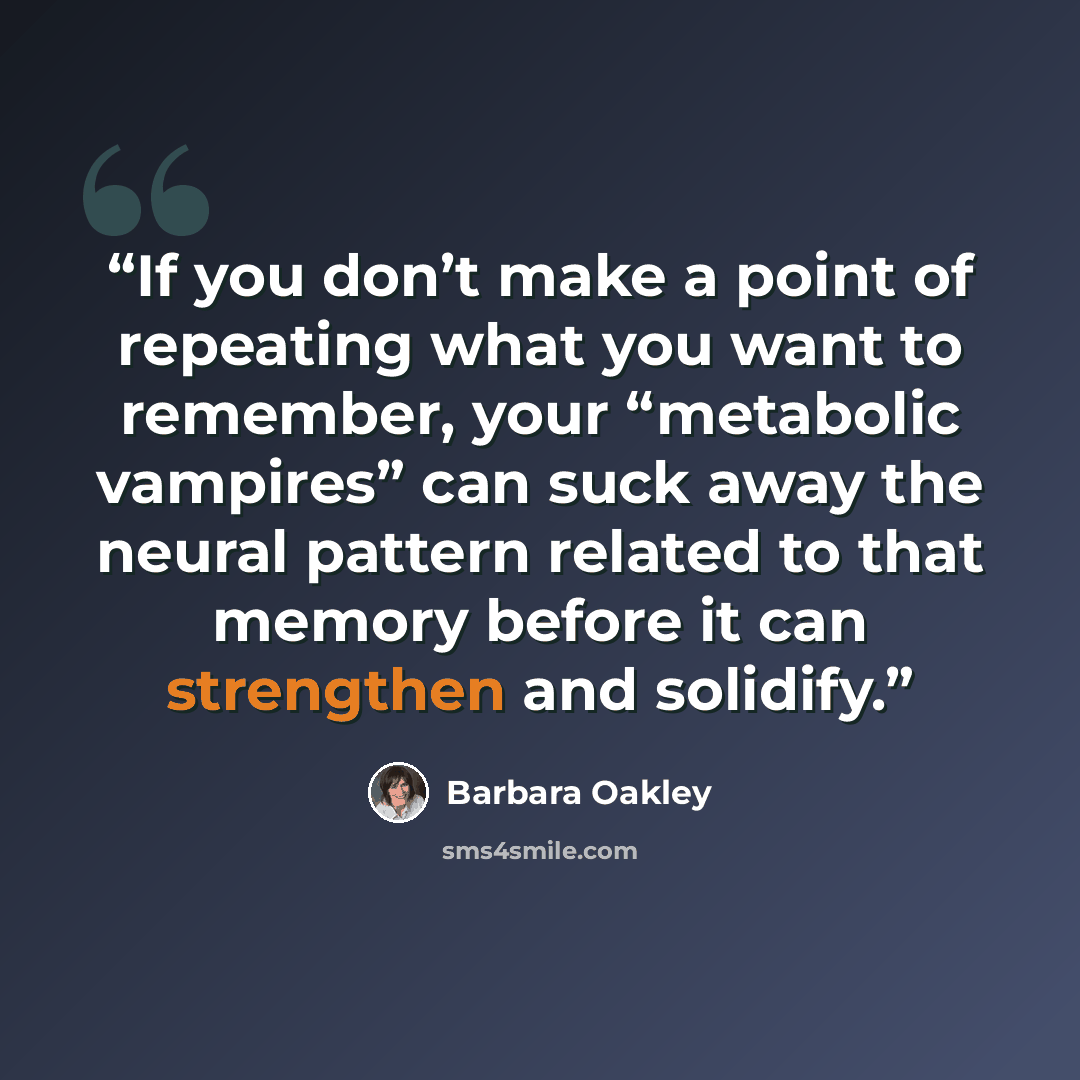 “If you don’t make a point of repeating what you want to remember, your “metabolic vampires” can suck away the neural pattern related to that memory before it can strengthen and solidify.” quote by Barbara Oakley