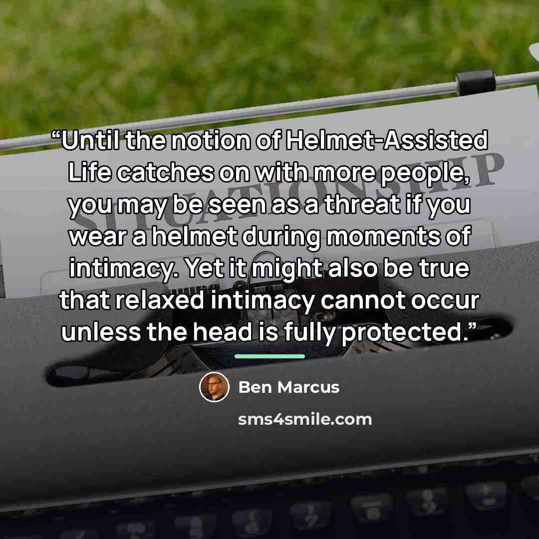 “Until the notion of Helmet-Assisted Life catches on with more people, you may be seen as a threat if you wear a helmet during moments of intimacy. Yet it might also be true that relaxed intimacy cannot occur unless the head is fully protected.” quote by Ben Marcus