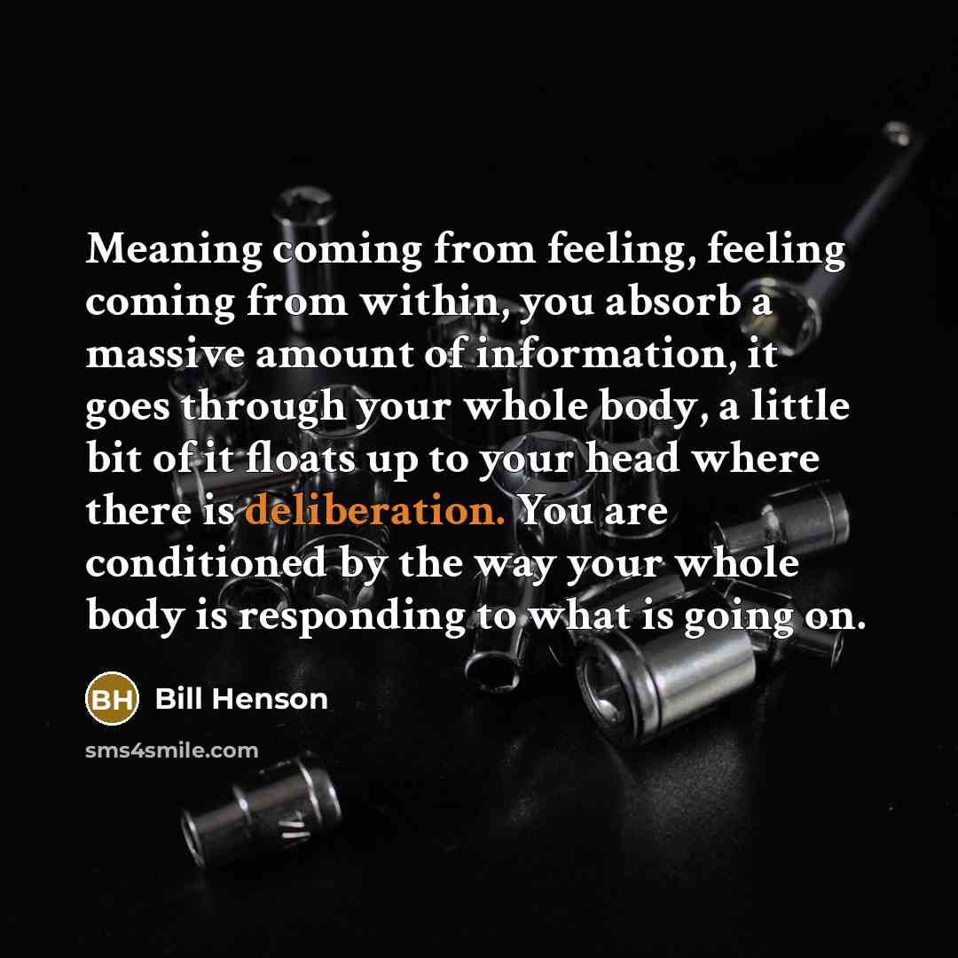 “Meaning coming from feeling, feeling coming from within, you absorb a massive amount of information, it goes through your whole body, a little bit of it floats up to your head where there is deliberation. You are conditioned by the way your whole body is responding to what is going on.” quote by Bill Henson