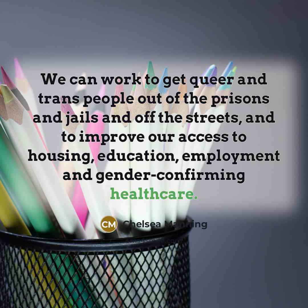 “We can work to get queer and trans people out of the prisons and jails and off the streets, and to improve our access to housing, education, employment and gender-confirming healthcare.” quote by Chelsea Manning