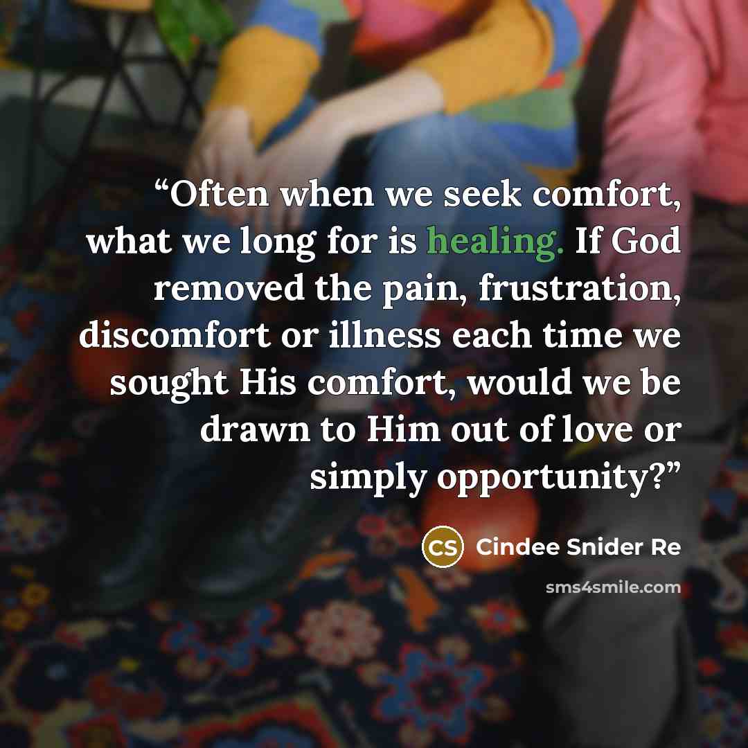 “Often when we seek comfort, what we long for is healing. If God removed the pain, frustration, discomfort or illness each time we sought His comfort, would we be drawn to Him out of love or simply opportunity?” quote by Cindee Snider Re