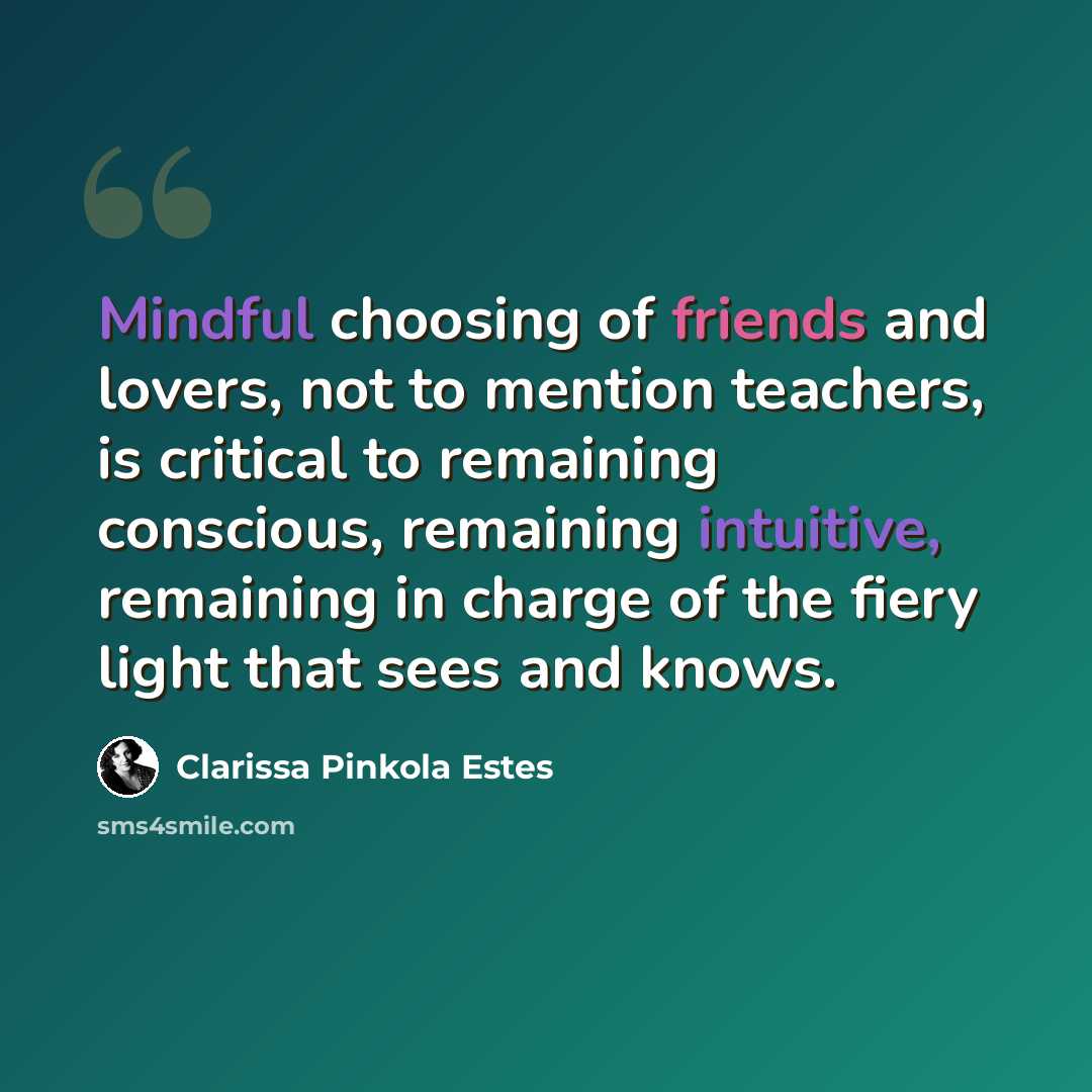 “Mindful choosing of friends and lovers, not to mention teachers, is critical to remaining conscious, remaining intuitive, remaining in charge of the fiery light that sees and knows.” quote by Clarissa Pinkola Estes