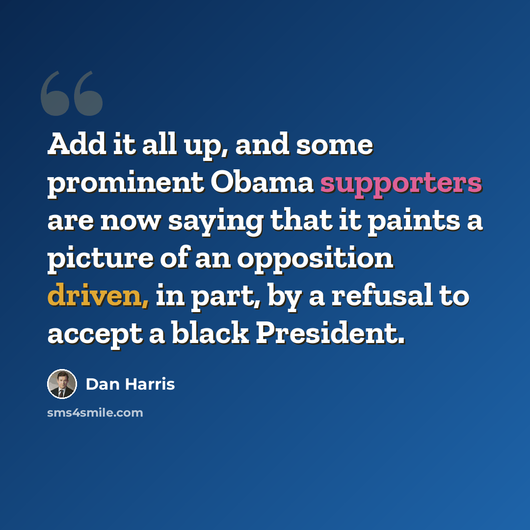 “Add it all up, and some prominent Obama supporters are now saying that it paints a picture of an opposition driven, in part, by a refusal to accept a black President.” quote by Dan Harris