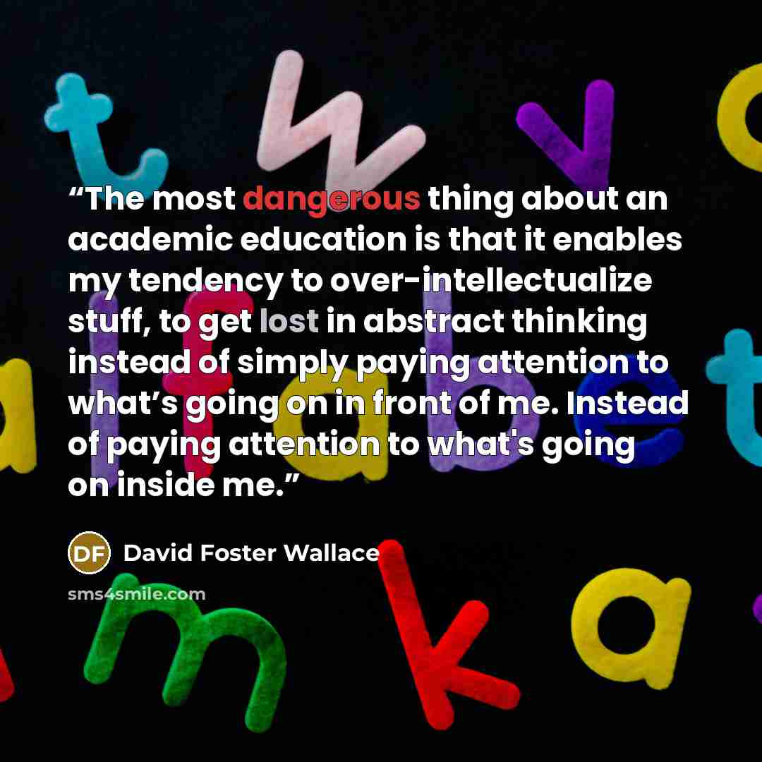 “The most dangerous thing about an academic education is that it enables my tendency to over-intellectualize stuff, to get lost in abstract thinking instead of simply paying attention to what’s going on in front of me. Instead of paying attention to what's going on inside me.” quote by David Foster Wallace