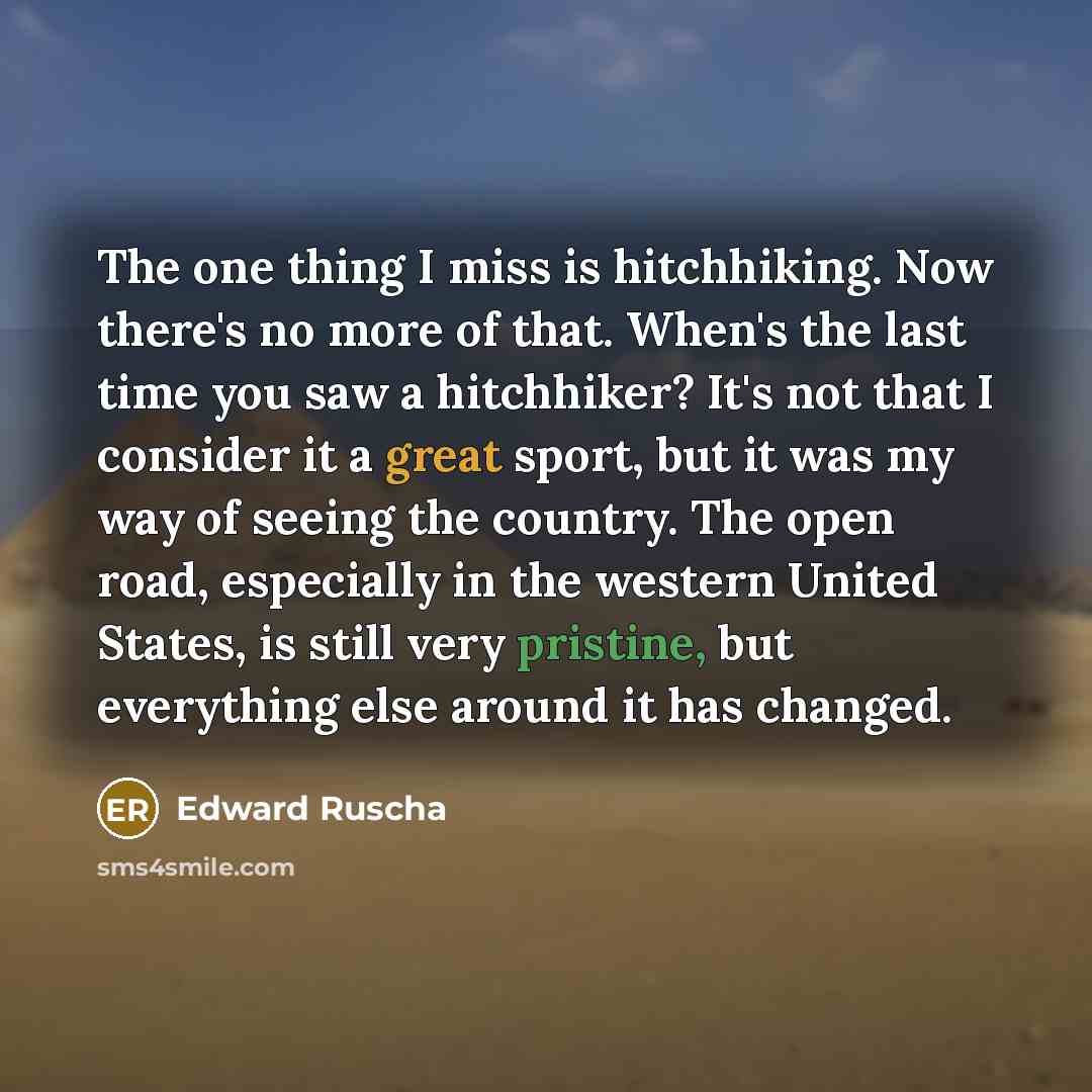 “The one thing I miss is hitchhiking. Now there's no more of that. When's the last time you saw a hitchhiker? It's not that I consider it a great sport, but it was my way of seeing the country. The open road, especially in the western United States, is still very pristine, but everything else…” quote by Edward Ruscha