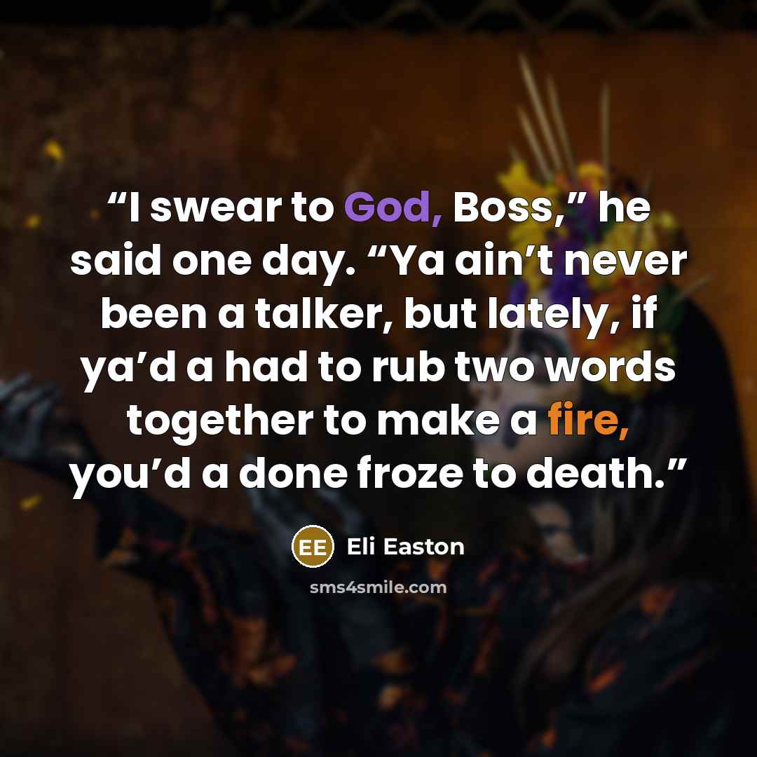 “I swear to God, Boss,” he said one day. “Ya ain’t never been a talker, but lately, if ya’d a had to rub two words together to make a fire, you’d a done froze to death.” quote by Eli Easton