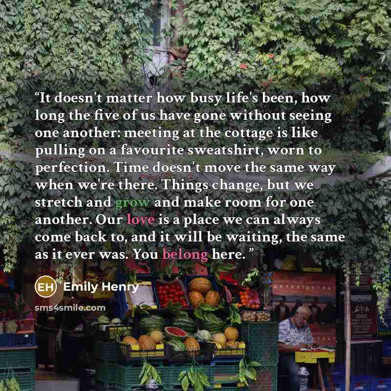 “It doesn't matter how busy life's been, how long the five of us have gone without seeing one another: meeting at the cottage is like pulling on a favourite sweatshirt, worn to perfection. Time doesn't move the same way when we're there. Things change, but we stretch and grow and make room for one…” quote by Emily Henry