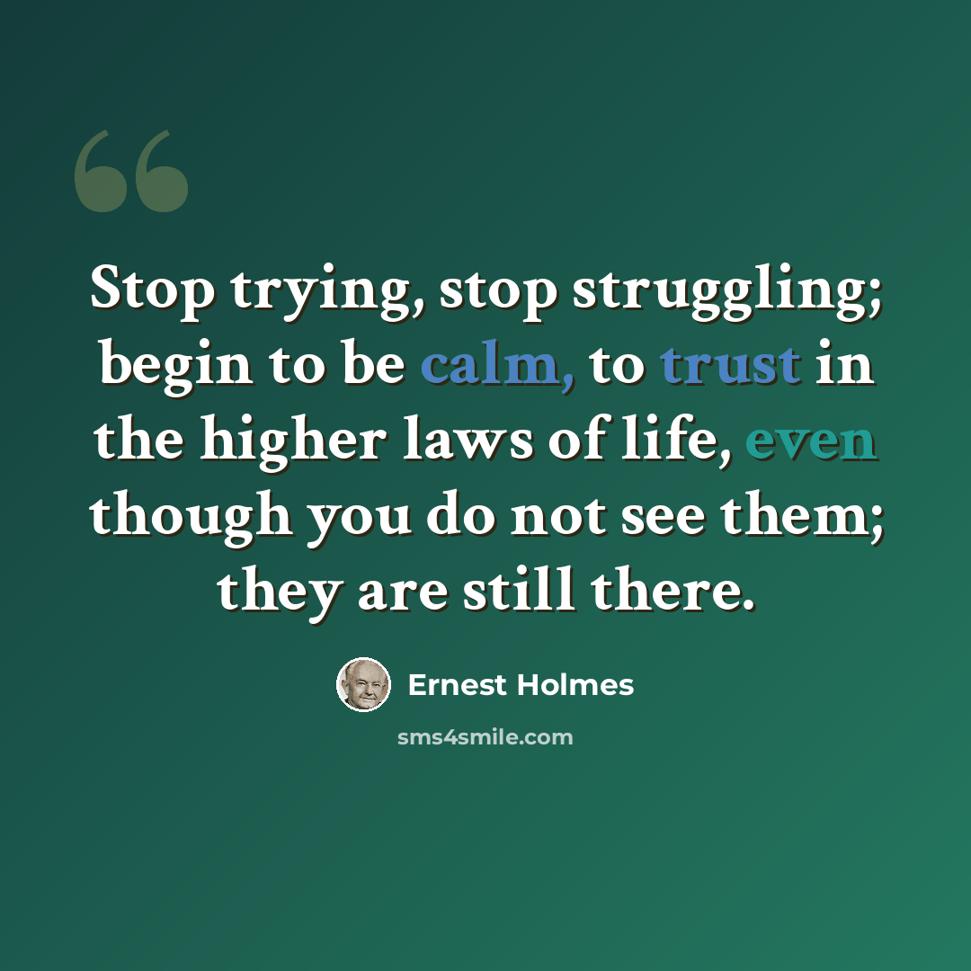 “Stop trying, stop struggling; begin to be calm, to trust in the higher laws of life, even though you do not see them; they are still there.” quote by Ernest Holmes