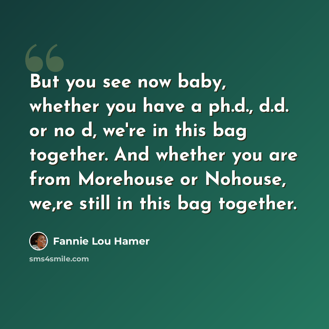 “But you see now baby, whether you have a ph.d., d.d. or no d, we're in this bag together. And whether you are from Morehouse or Nohouse, we,re still in this bag together.” quote by Fannie Lou Hamer